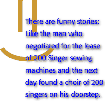 These are funny stories: Like the man who negotiated for the lease of 200 Singer sewing machines and the next day found a choir of 200 singers on his doorstep.